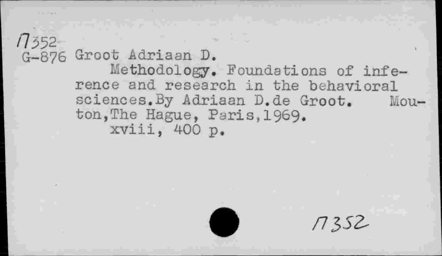 ﻿/7552
q-876 Groot Adriaan D.
Methodology. Foundations of inference and research in the behavioral
sciences.By Adriaan D.de Groot, ton,The Hague, Paris,1969.
xviii, 400 p.
Mou-